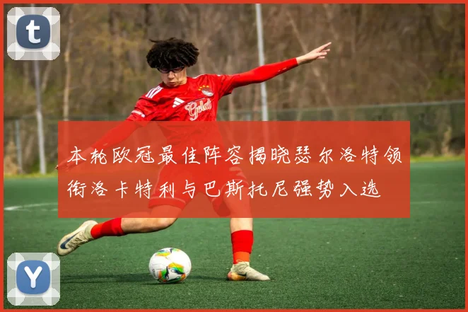 本轮欧冠最佳阵容揭晓瑟尔洛特领衔洛卡特利与巴斯托尼强势入选