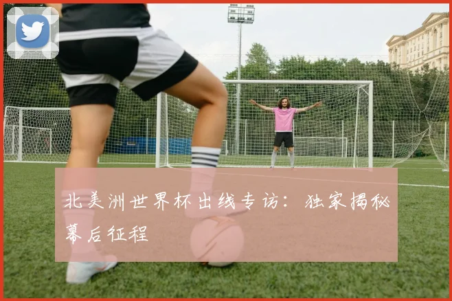 北美洲世界杯出线专访：独家揭秘幕后征程