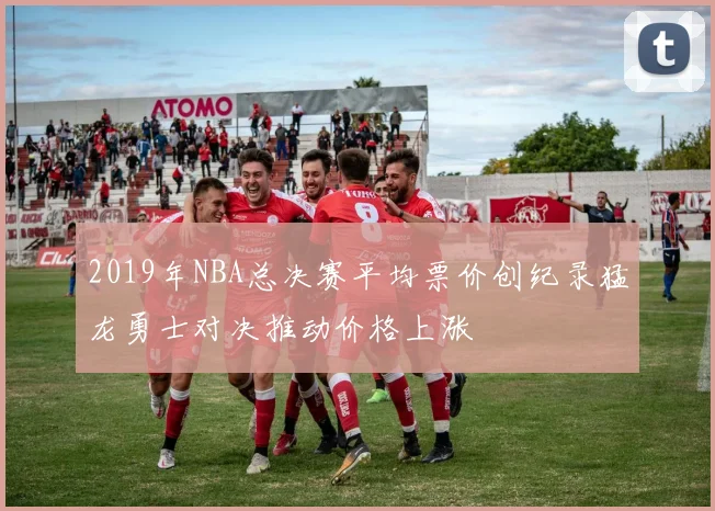 2019年NBA总决赛平均票价创纪录猛龙勇士对决推动价格上涨