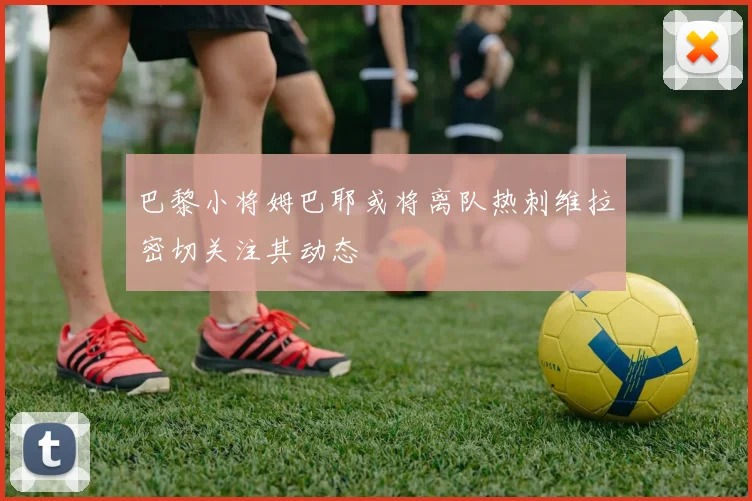 巴黎小将姆巴耶或将离队热刺维拉密切关注其动态